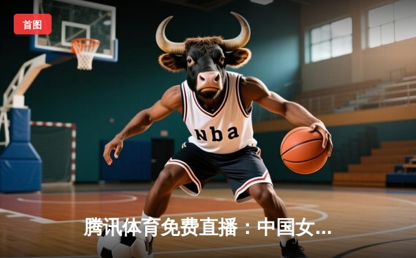 腾讯体育免费直播：中国女排3-1力克巴西，张常宁复出展现关键作用