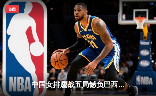 中国女排鏖战五局憾负巴西，张常宁强势回归砍下24分