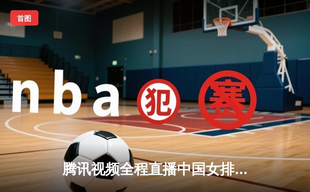 腾讯视频全程直播中国女排世联赛征程 朱婷复出首秀引爆收视热潮